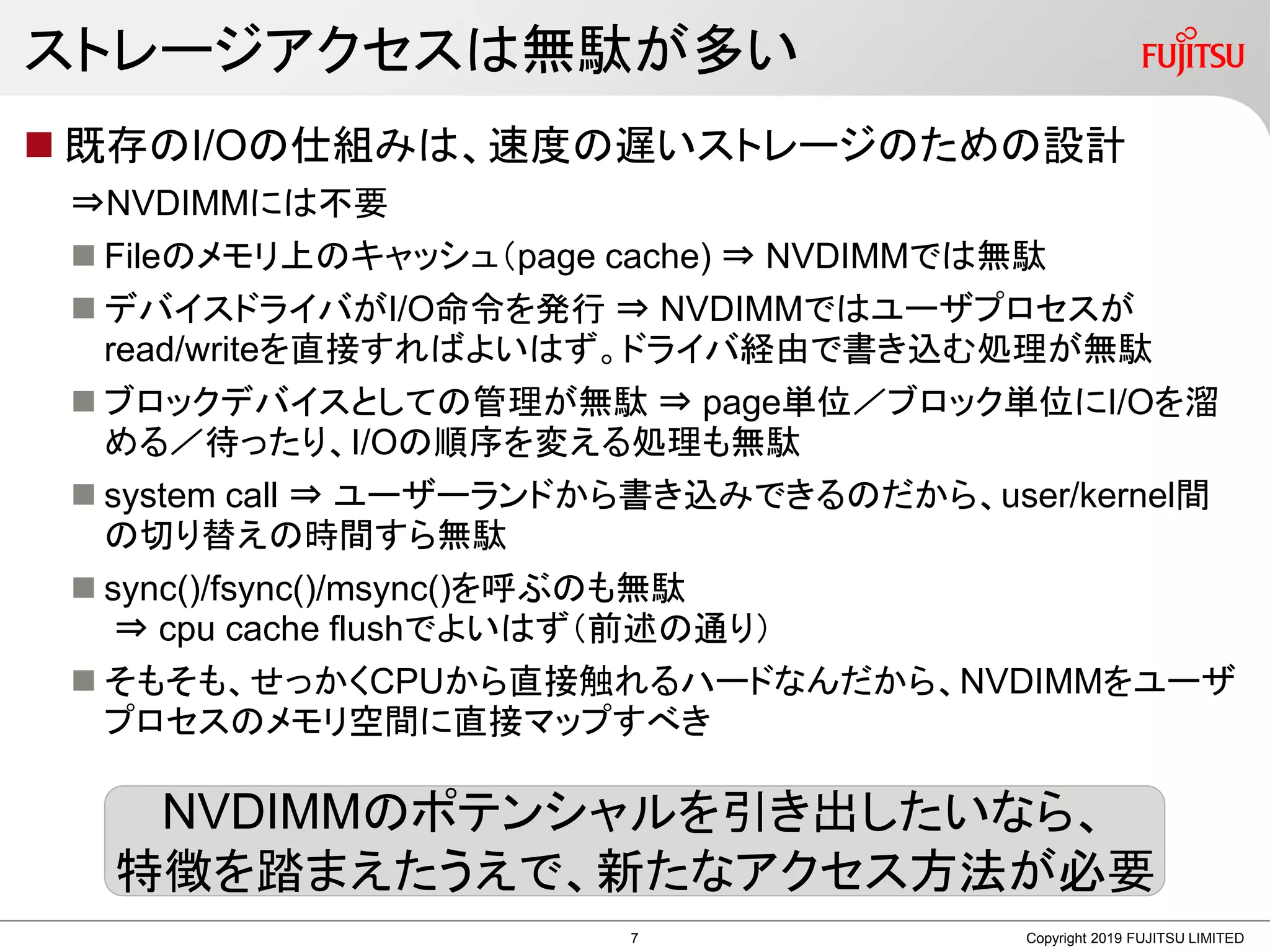 ストレージアクセスは無駄が多い
 既存のI/Oの仕組みは、速度の遅いストレージのための設計
⇒NVDIMMには不要
 Fileのメモリ上のキャッシュ（page cache) ⇒ NVDIMMでは無駄
 デバイスドライバがI/O命令を発行 ⇒ NVDIMMではユーザプロセスが
read/writeを直接すればよいはず。ドライバ経由で書き込む処理が無駄
 ブロックデバイスとしての管理が無駄 ⇒ page単位／ブロック単位にI/Oを溜
める／待ったり、I/Oの順序を変える処理も無駄
 system call ⇒ ユーザーランドから書き込みできるのだから、user/kernel間
の切り替えの時間すら無駄
 sync()/fsync()/msync()を呼ぶのも無駄
⇒ cpu cache flushでよいはず（前述の通り）
 そもそも、せっかくCPUから直接触れるハードなんだから、NVDIMMをユーザ
プロセスのメモリ空間に直接マップすべき
Copyright 2019 FUJITSU LIMITED
NVDIMMのポテンシャルを引き出したいなら、
特徴を踏まえたうえで、新たなアクセス方法が必要
7
 