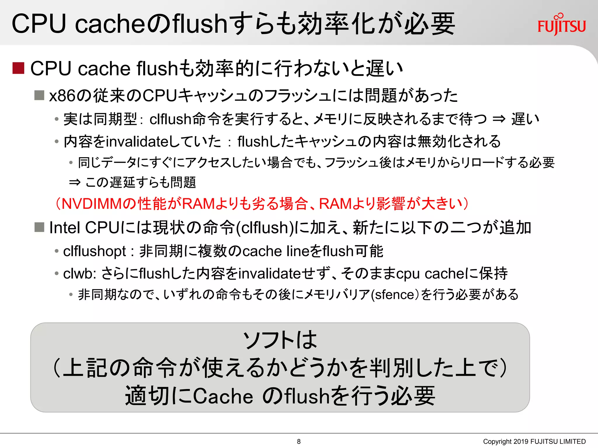CPU cacheのflushすらも効率化が必要
 CPU cache flushも効率的に行わないと遅い
 x86の従来のCPUキャッシュのフラッシュには問題があった
• 実は同期型： clflush命令を実行すると、メモリに反映されるまで待つ ⇒ 遅い
• 内容をinvalidateしていた ： flushしたキャッシュの内容は無効化される
• 同じデータにすぐにアクセスしたい場合でも、フラッシュ後はメモリからリロードする必要
⇒ この遅延すらも問題
（NVDIMMの性能がRAMよりも劣る場合、RAMより影響が大きい）
 Intel CPUには現状の命令(clflush)に加え、新たに以下の二つが追加
• clflushopt : 非同期に複数のcache lineをflush可能
• clwb: さらにflushした内容をinvalidateせず、そのままcpu cacheに保持
• 非同期なので、いずれの命令もその後にメモリバリア(sfence）を行う必要がある
Copyright 2019 FUJITSU LIMITED
ソフトは
（上記の命令が使えるかどうかを判別した上で）
適切にCache のflushを行う必要
8
 
