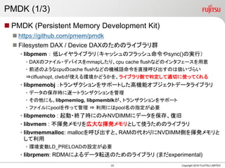 PMDK (1/3)
? PMDK (Persistent Memory Development Kit)
? https://github.com/pmem/pmdk
? Filesystem DAX / Device DAXΤΥ饤֥Ⱥ
? libpmem  ͥ쥤饤֥꣨åΥեåsync()ΌgУ
? DAXΥե?ǥХmmapꡢcpu cache flushʤɤΥ󥿥ե`
? ǰΤ褦cpucache flushʤɤΙCеZֱӺӳΤϒQŤ餤
?clflushopt, clwbʹhɤ򡢥饤֥ȤжmФʹäƤ
? libpmemobj ȥ󥶥򥵥ݩ`ȤߙCܥ֥ȥǩ`饤֥
? ǩ`αrһȥ󥶥
? ˤ⡢libpmemlog, libpmemblkȥ󥶥򥵥ݩ`
? եpooläƹ ? äˤpoolָҪ
? libpmemcto : ?K˕rˤΤNVDIMM˥ǩ`򱣴桢;
? libvmem : ]kڴʓ]kȤʹΥ饤֥
? libvmemmalloc: mallocӳȡRAMδNVDIMMȤ]k

? hLD_PRELOADOҪ
? librpmem: RDMAˤǩ`ܞͤΤΥ饤֥ (ޤexperimental)
Copyright 2019 FUJITSU LIMITED23
 