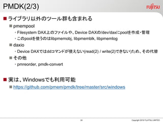PMDK(2/3)
? 饤֥Υĩ`Ⱥ⺬ޤ
? pmempool
? Filesystem DAXϤΥե䡢Device DAX/dev/daxpool?
? poolʹΤlibpmemobj, libpmemblk, libpmemlog
? daxio
? Device DAXǤddޥɤʹʤ(read(2) / write(2)Ǥʤ)ᡢδ
? 
? pmreorder, pmdk-convert
? gϡWindowsǤÿ
? https://github.com/pmem/pmdk/tree/master/src/windows
Copyright 2019 FUJITSU LIMITED24
 