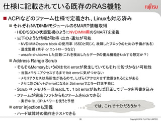 ˘ӛdƤȴRASC
? ACPIʤɤΥե`˘Ƕx졢Linux⌝g
? 줾NVDIMM⥸`SMARTȡ
? HDD/SSD״BOҕΤ褦NVDIMMäSMARTx
? ¤Τ褦ȡ??֪ͨ
? NVDIMMspare block ʹ SSDͬϤ֥åΤ䤬룩
? ¶ȱOҕ ( or ȥ`ʤ)
? unsafe shutdown ʳǩ`ΏԪCܤkick붨
? Address Range Scrub
? ⤽MemoryȤΤ1bit errorkƤƤ⤽˚ݤŤʤ
? ԓ˥ޤ1bit error˚ݤĤʤ
? ꥢϾԤΤǡФ餯ä뤳Ȥ
? ˄eΥӥåȤerrorˤʤ 2bit errorǥ`ӆܤ
? Scrub ? һreadơ1 bit errorӆƥǩ`ٕz
? ե`बgʩեȤե`kickǤ룩
? gФϡCPUѥ`ʹ
? error injectionⶨx
? ϩ`ɹϕr΄ƥȤǤ
Copyright 2019 FUJITSU LIMITED
Ǥϡʮ֤
28
 