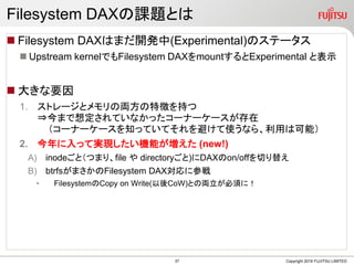 Filesystem DAXn}Ȥ
? Filesystem DAXϤޤ_k(Experimental)ΥƩ`
? Upstream kernelǤFilesystem DAXmountExperimental ȱʾ
? 󤭤Ҫ
1. ȥ`ȥ΁I؏դ֤
?ޤ붨Ƥʤä`ʩ``
`ʩ``֪äƤƤܤʹʤ顢äϿܣ
2. äƌgFCܤ (new!)
A) inodeȣĤޤꡢfile  directory)DAXon/offФ椨
B) btrfsޤFilesystem DAX˲Α
? FilesystemCopy on Write(CoW)Ȥ΁I횤ˣ
Copyright 2019 FUJITSU LIMITED37
 
