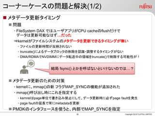 `ʩ``Ά}ȽQ(1/2)
? ᥿ǩ`¥ߥ
? }
? FileSystem DAX Ǥϥ`ץ꤬CPU cacheflush
ǩ`ϸ¿ܤʤϤä
?kernelե륷ƥΥ᥿ǩ`¤Ǥ륿ߥ󥰤o
? եθrgӳʤ
? truncate()ˤǩ`֥åJR?{륿ߥ󥰤ʤ
? DMA/RDMANVDIMM˥ǩ`ܞФItruncate()Ԥ
? ᥿ǩ`¤ΤΌ
? kernelˡmmap() ե饰MAP_SYNCΙCܤ׷Ӥ줿
? mmap()ӳrˤָ
? kernrelpagegλǕzֹ߽ˤơǩ`r˱ؤpage faultk
? page faultLǳmetadata
? PMDKΥ󥿥ե`ʹȡڲMAP_SYNCָ
Copyright 2019 FUJITSU LIMITED
Y fsync() ȤФʤȤʤΤǤϡ
38
 