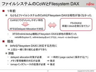 ե륷ƥCoWFilesystem DAX
? ǰ
? Ȥȥե륷ƥCoWFilesystem DAXԤʤä
? XFSrelink/dedupCܤFilesystem DAXvSä
? mkfsroptionǡreflink/deduponˤȡmount Co daxreject
? F
? btrfsFilesystem DAXˌꤹ뷽
? ӛһwȡMҪǤ
? n}
? delayed allocationߤҪ ? һrĤpage cache˱椹()
? CΌ꤬Ҫ ? 
? iomap󥿥ե`ΒҪ ? 
Copyright 2019 FUJITSU LIMITED
CoWϥե饰Ȥ䤹
XFSDelayed Allocationǌ
FS-DAX
block굱Ƥ
41
 