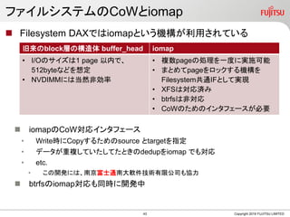 ե륷ƥCoWiomap
? Filesystem DAXǤiomapȤCäƤ
? iomapCoWꥤ󥿥ե`
? WriterCopy뤿source targetָ
? ǩ`}ƤƤȤdedupiomap Ǥ⌝
? etc.
? _kˤϡϾʿͨϴܛg޹˾f
? btrfsiomapͬr_k
Copyright 2019 FUJITSU LIMITED
blockӤΘ buffer_head iomap
? I/OΥ1 page ڤǡ
512byteʤɤ붨
? NVDIMMˤϵȻǄ
? }page΄IһȤˌgʩ
? ޤȤpageåC
FilesystemͨIFȤƌgF
? XFSόg
? btrfsϷǌ
? CoWΤΥ󥿥ե`Ҫ
43
 