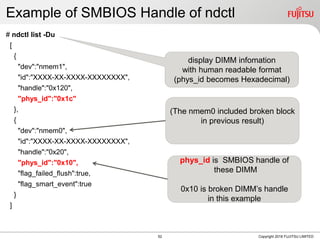 Example of SMBIOS Handle of ndctl
# ndctl list -Du
[
{
"dev":"nmem1",
"id":"XXXX-XX-XXXX-XXXXXXXX",
"handle":"0x120",
"phys_id":"0x1c"
},
{
"dev":"nmem0",
"id":"XXXX-XX-XXXX-XXXXXXXX",
"handle":"0x20",
"phys_id":"0x10",
"flag_failed_flush":true,
"flag_smart_event":true
}
]
Copyright 2018 FUJITSU LIMITED
display DIMM infomation
with human readable format
(phys_id becomes Hexadecimal)
phys_id is SMBIOS handle of
these DIMM
0x10 is broken DIMMs handle
in this example
(The nmem0 included broken block
in previous result)
52
 