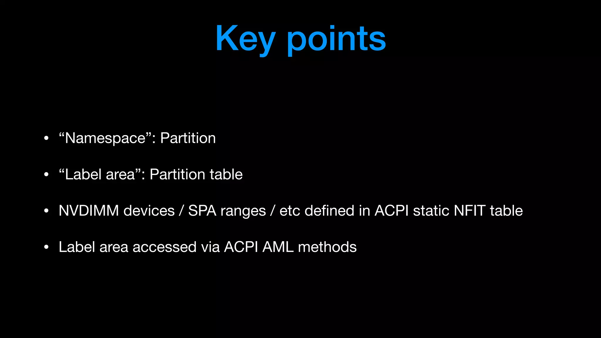 Key points
• “Namespace”: Partition

• “Label area”: Partition table

• NVDIMM devices / SPA ranges / etc deﬁned in ACPI static NFIT table

• Label area accessed via ACPI AML methods
 