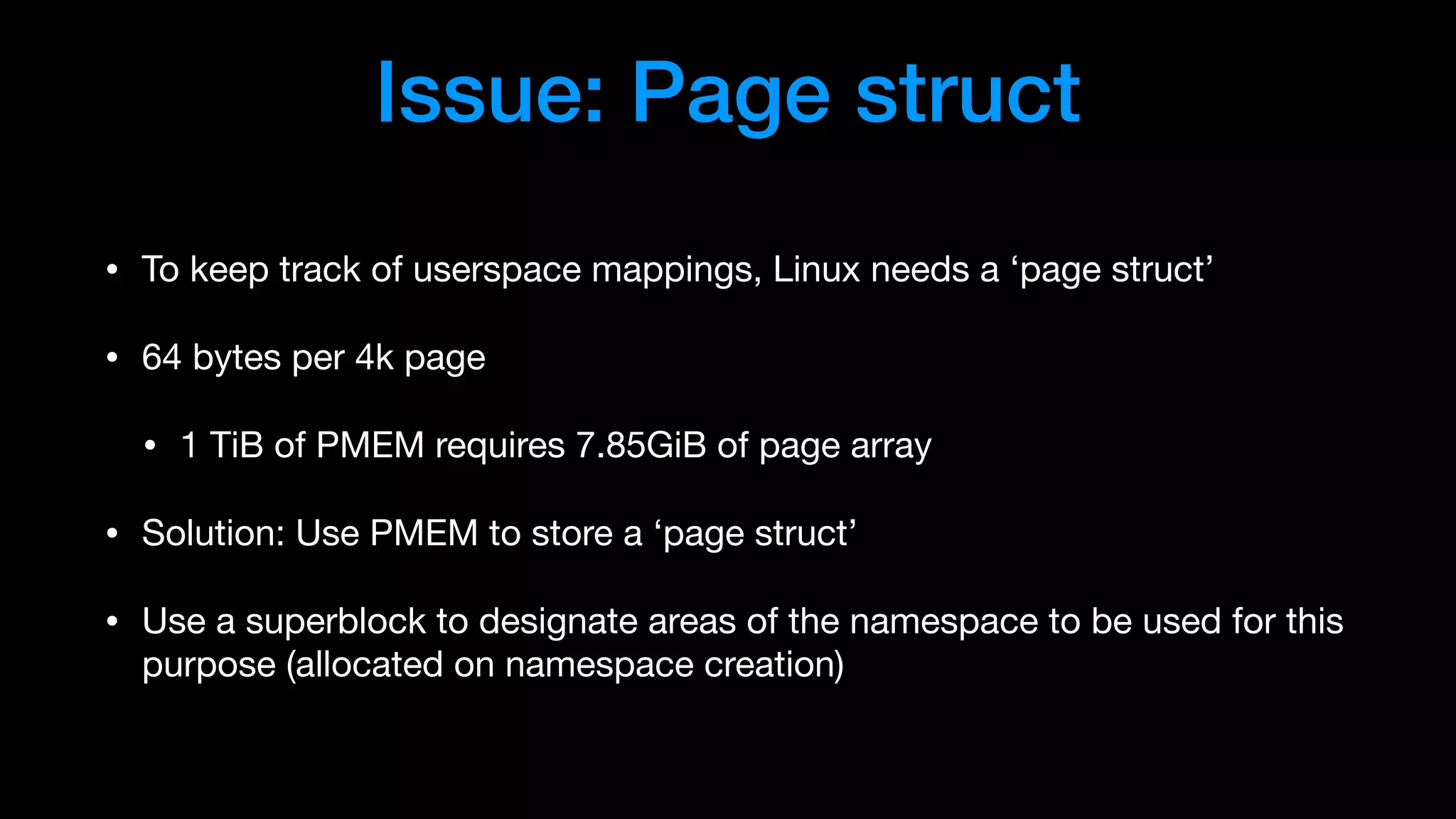 Issue: Page struct
• To keep track of userspace mappings, Linux needs a ‘page struct’

• 64 bytes per 4k page

• 1 TiB of PMEM requires 7.85GiB of page array

• Solution: Use PMEM to store a ‘page struct’

• Use a superblock to designate areas of the namespace to be used for this
purpose (allocated on namespace creation)
 