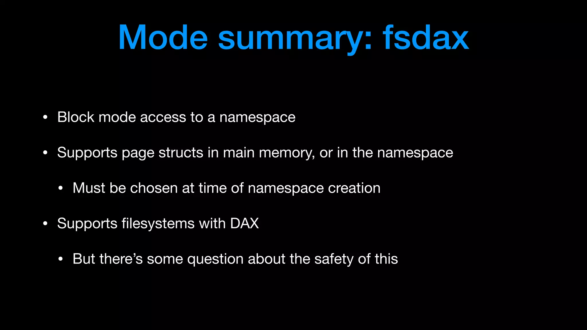 Mode summary: fsdax
• Block mode access to a namespace

• Supports page structs in main memory, or in the namespace

• Must be chosen at time of namespace creation

• Supports ﬁlesystems with DAX

• But there’s some question about the safety of this
 