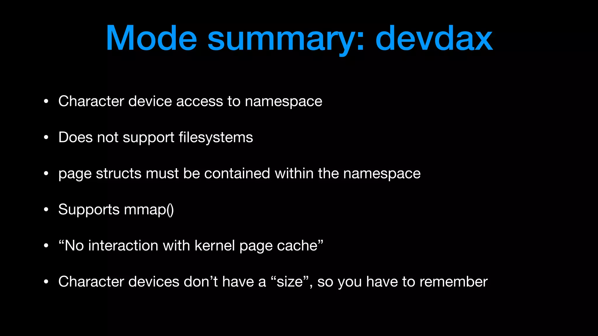 Mode summary: devdax
• Character device access to namespace

• Does not support ﬁlesystems

• page structs must be contained within the namespace

• Supports mmap()

• “No interaction with kernel page cache”

• Character devices don’t have a “size”, so you have to remember
 