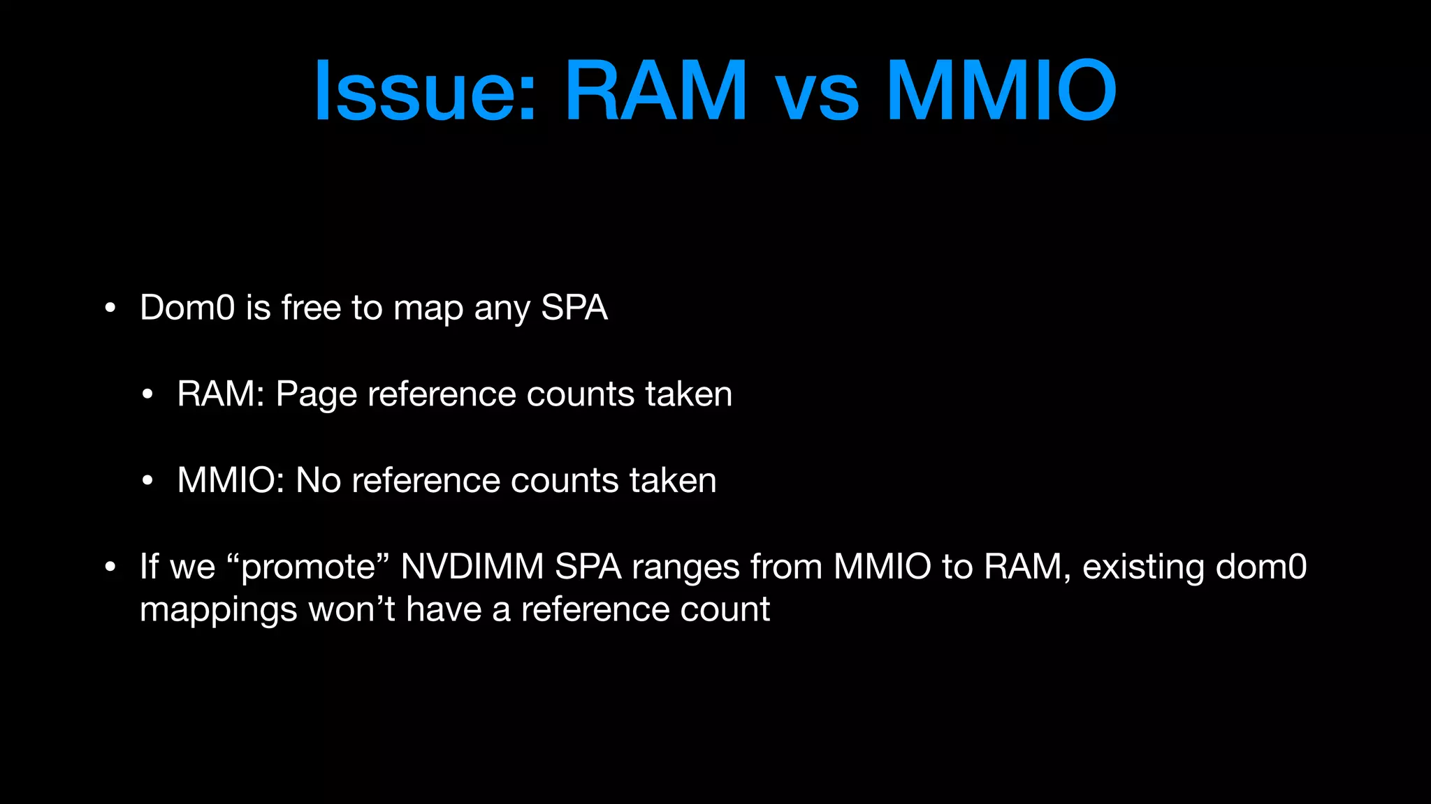 Issue: RAM vs MMIO
• Dom0 is free to map any SPA

• RAM: Page reference counts taken

• MMIO: No reference counts taken

• If we “promote” NVDIMM SPA ranges from MMIO to RAM, existing dom0
mappings won’t have a reference count
 