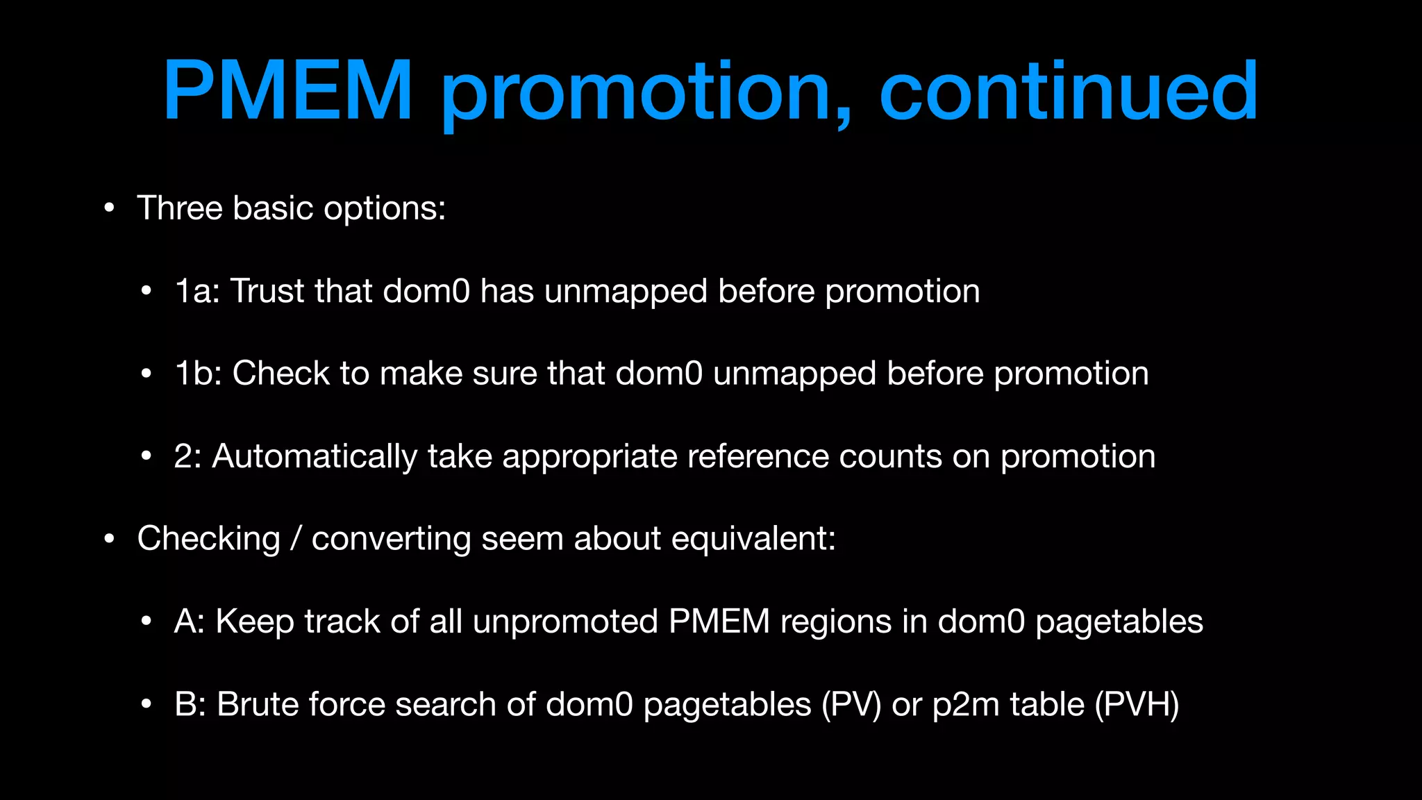 PMEM promotion, continued
• Three basic options:

• 1a: Trust that dom0 has unmapped before promotion

• 1b: Check to make sure that dom0 unmapped before promotion

• 2: Automatically take appropriate reference counts on promotion

• Checking / converting seem about equivalent:

• A: Keep track of all unpromoted PMEM regions in dom0 pagetables

• B: Brute force search of dom0 pagetables (PV) or p2m table (PVH)
 