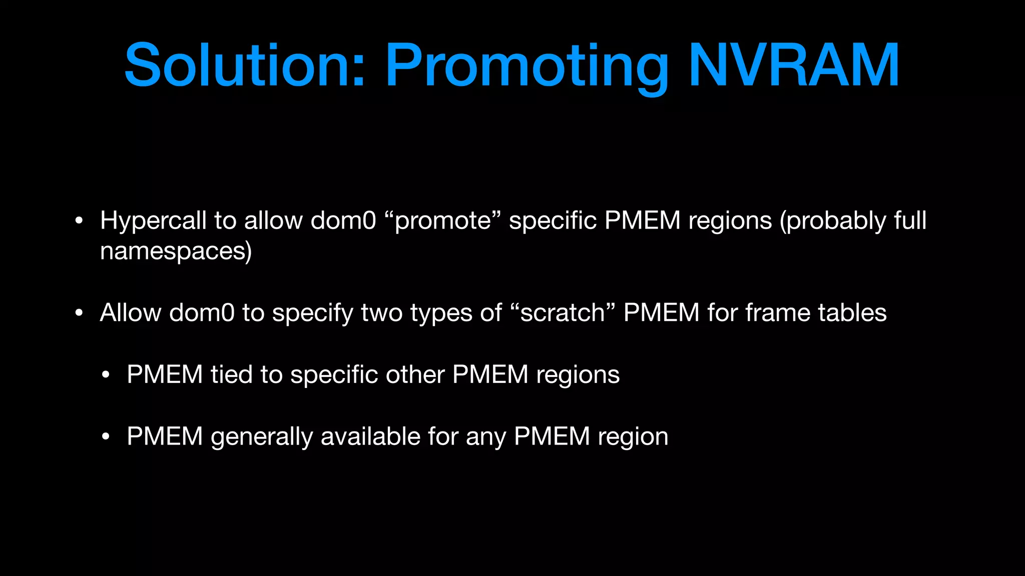Solution: Promoting NVRAM
• Hypercall to allow dom0 “promote” speciﬁc PMEM regions (probably full
namespaces)

• Allow dom0 to specify two types of “scratch” PMEM for frame tables

• PMEM tied to speciﬁc other PMEM regions

• PMEM generally available for any PMEM region
 
