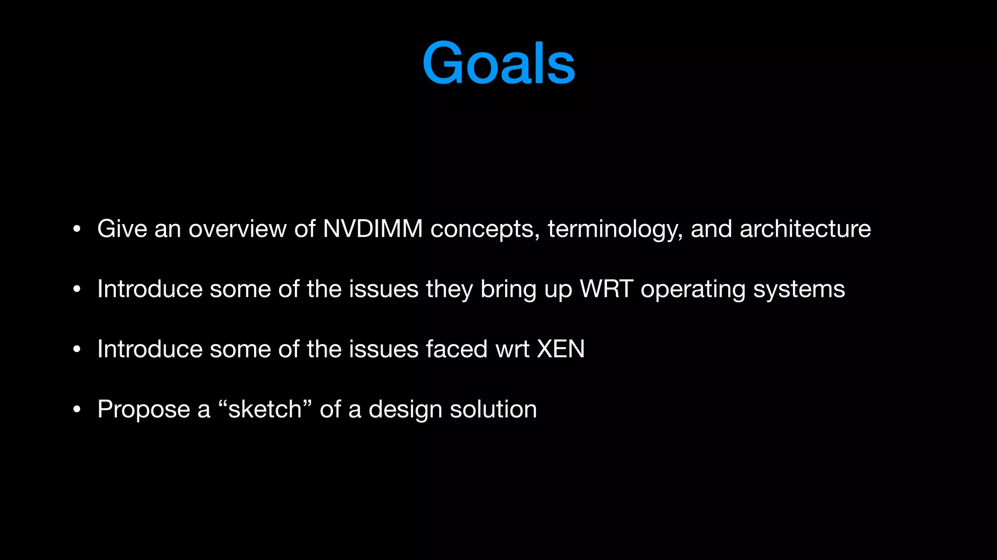 Goals
• Give an overview of NVDIMM concepts, terminology, and architecture

• Introduce some of the issues they bring up WRT operating systems

• Introduce some of the issues faced wrt XEN

• Propose a “sketch” of a design solution
 