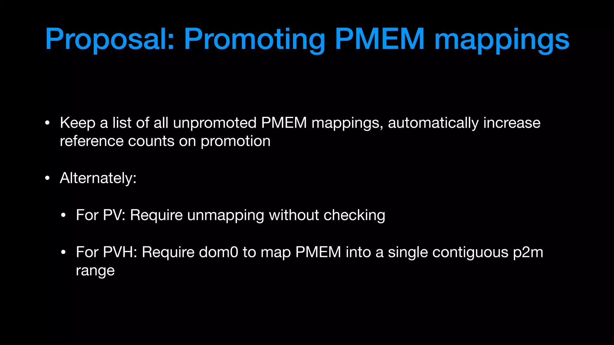 Proposal: Promoting PMEM mappings
• Keep a list of all unpromoted PMEM mappings, automatically increase
reference counts on promotion

• Alternately:

• For PV: Require unmapping without checking

• For PVH: Require dom0 to map PMEM into a single contiguous p2m
range
 