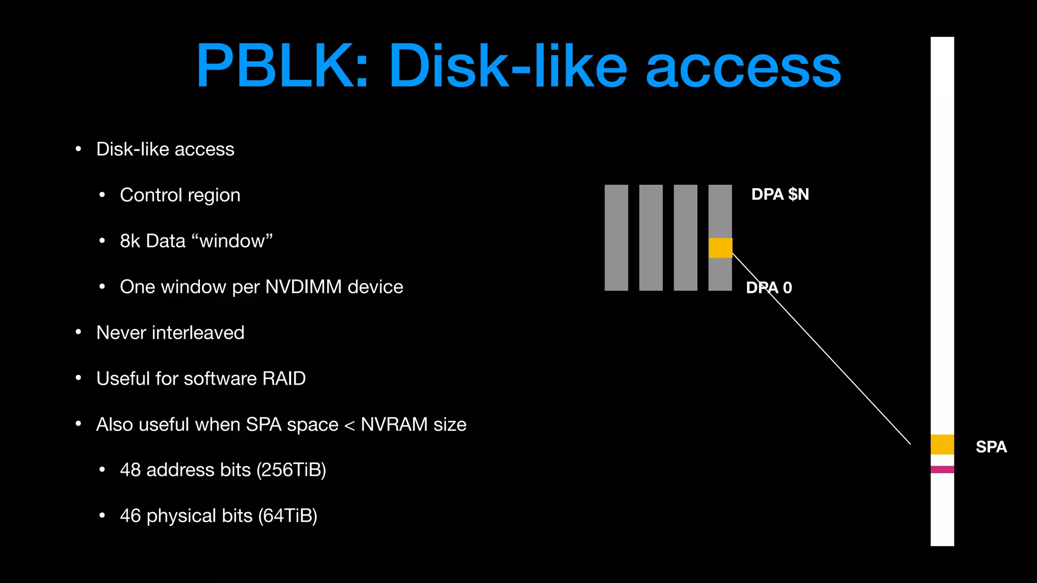PBLK: Disk-like access
• Disk-like access

• Control region

• 8k Data “window”

• One window per NVDIMM device

• Never interleaved

• Useful for software RAID

• Also useful when SPA space < NVRAM size

• 48 address bits (256TiB)

• 46 physical bits (64TiB)
SPA
DPA 0
DPA $N
 