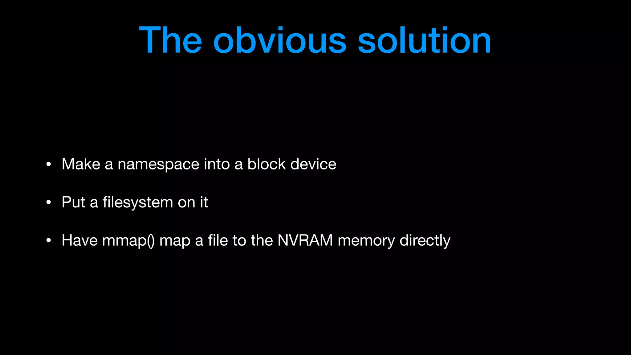 The obvious solution
• Make a namespace into a block device

• Put a ﬁlesystem on it

• Have mmap() map a ﬁle to the NVRAM memory directly
 