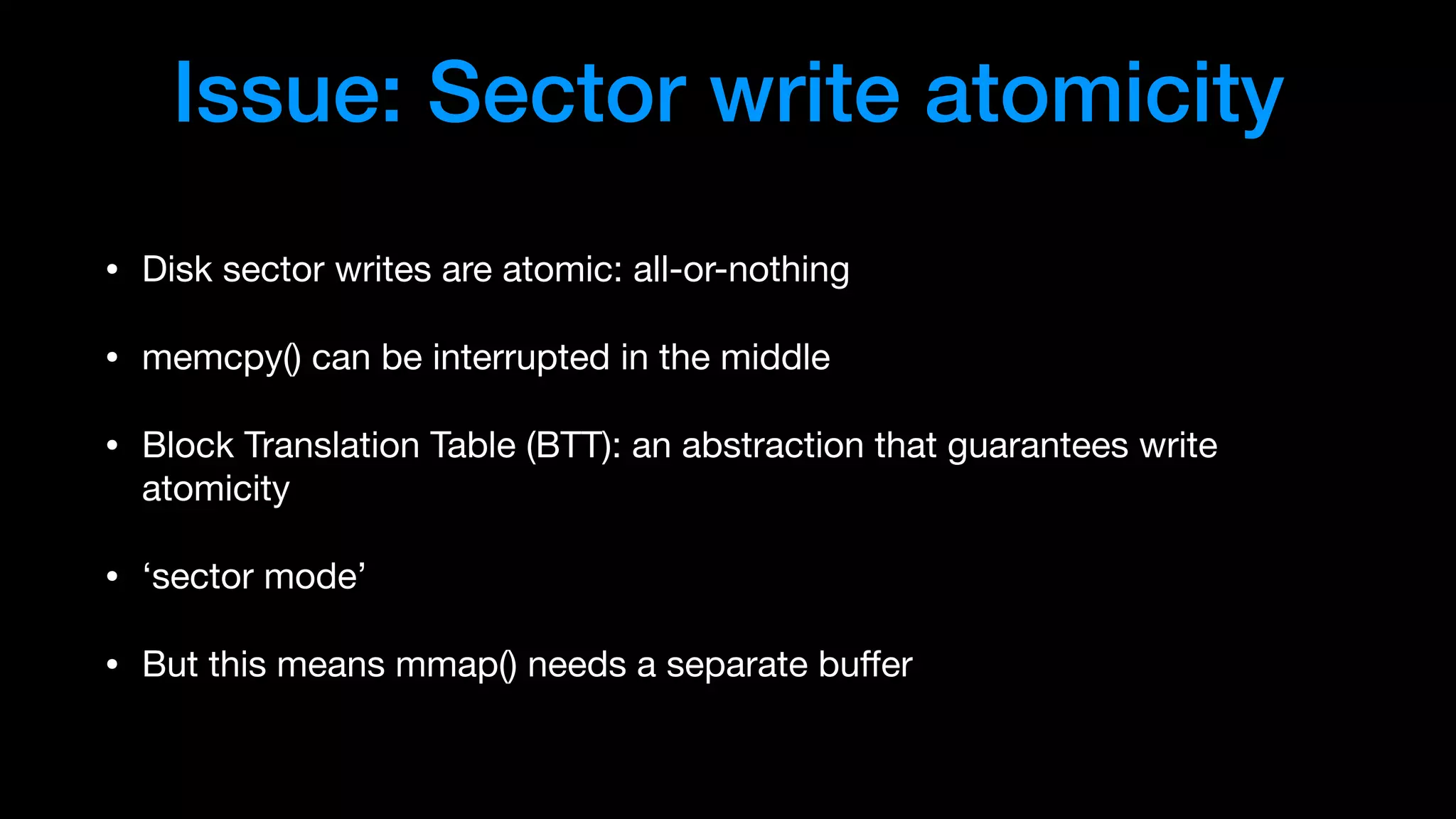 Issue: Sector write atomicity
• Disk sector writes are atomic: all-or-nothing

• memcpy() can be interrupted in the middle

• Block Translation Table (BTT): an abstraction that guarantees write
atomicity

• ‘sector mode’

• But this means mmap() needs a separate buﬀer
 