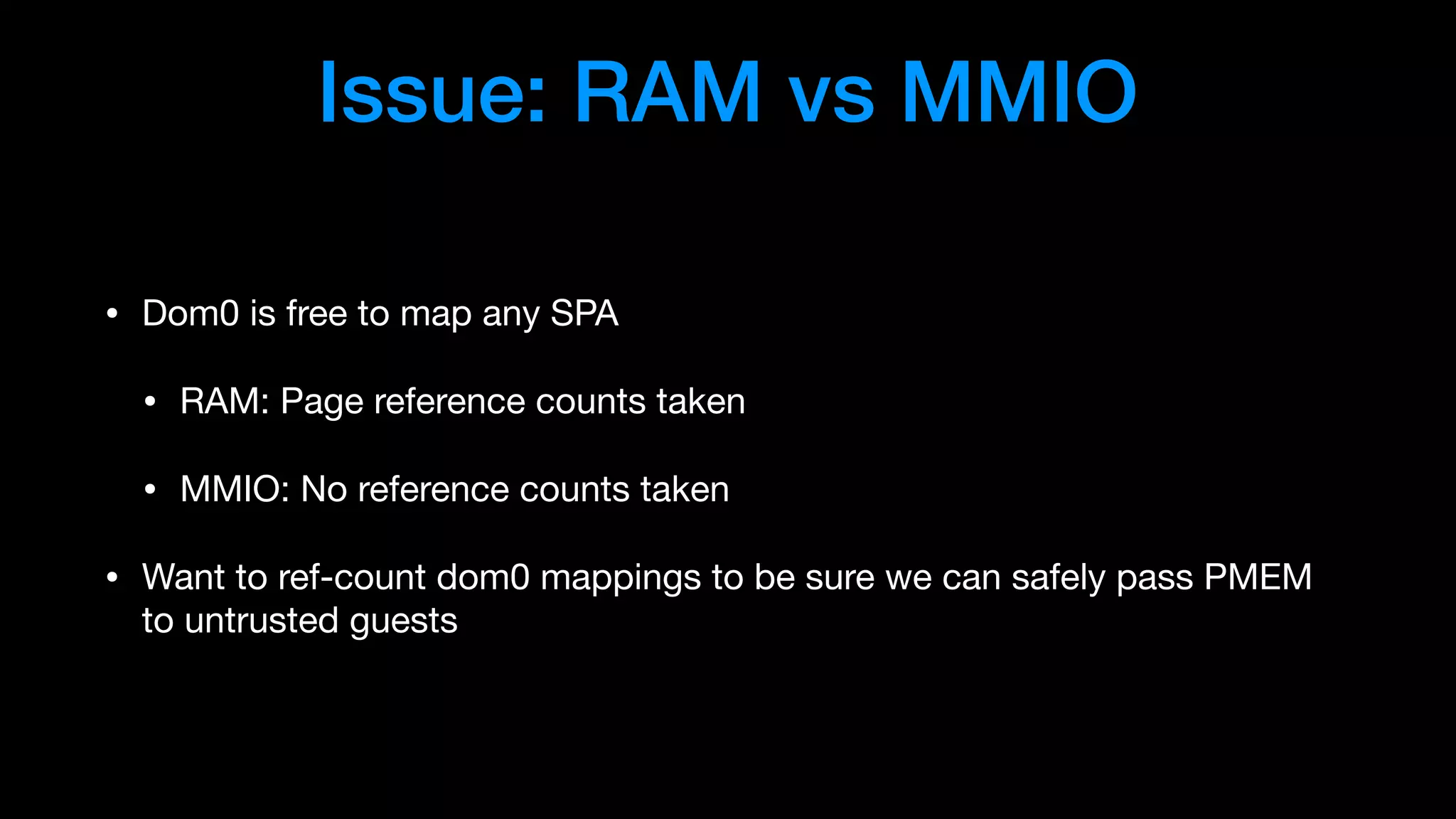 Issue: RAM vs MMIO
• Dom0 is free to map any SPA

• RAM: Page reference counts taken

• MMIO: No reference counts taken

• Want to ref-count dom0 mappings to be sure we can safely pass PMEM
to untrusted guests
 