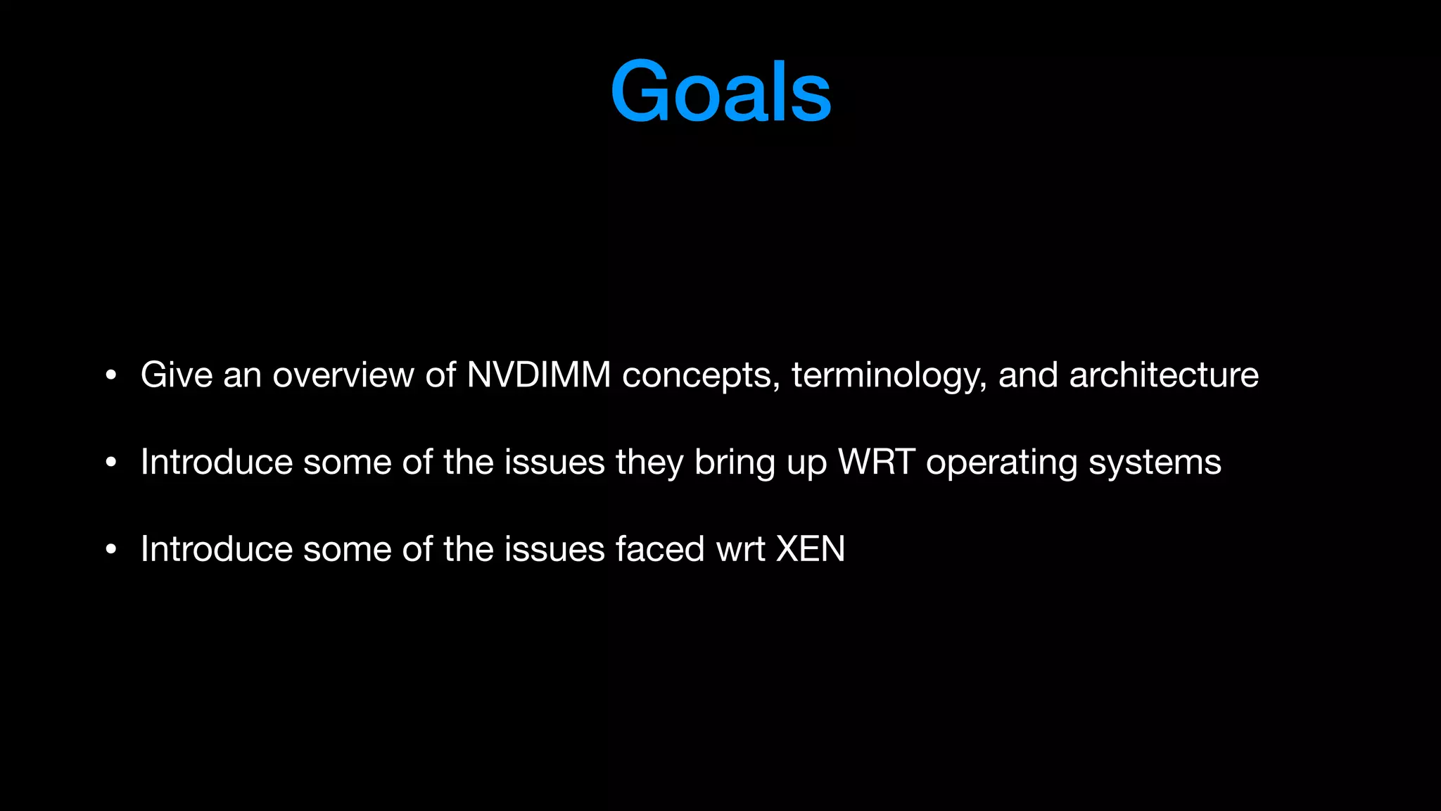 Goals
• Give an overview of NVDIMM concepts, terminology, and architecture

• Introduce some of the issues they bring up WRT operating systems

• Introduce some of the issues faced wrt XEN
 
