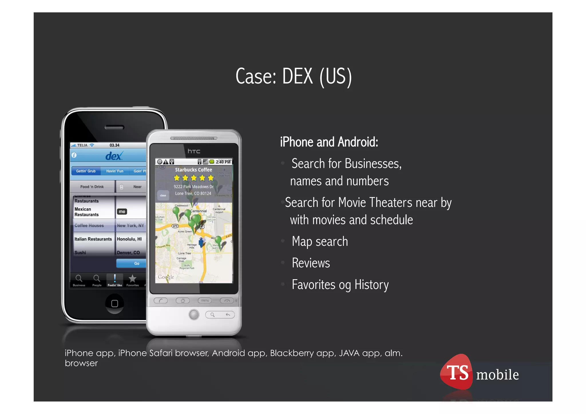 Case: DEX (US)

                                                 iPhone and Android:
                                                 •  Search for Businesses,
                                                    names and numbers
                                                 • Search for Movie Theaters near by
                                                    with movies and schedule
                                                 •  Map search
                                                 •  Reviews
                                                 •  Favorites og History



iPhone app, iPhone Safari browser, Android app, Blackberry app, JAVA app, alm.
browser
 