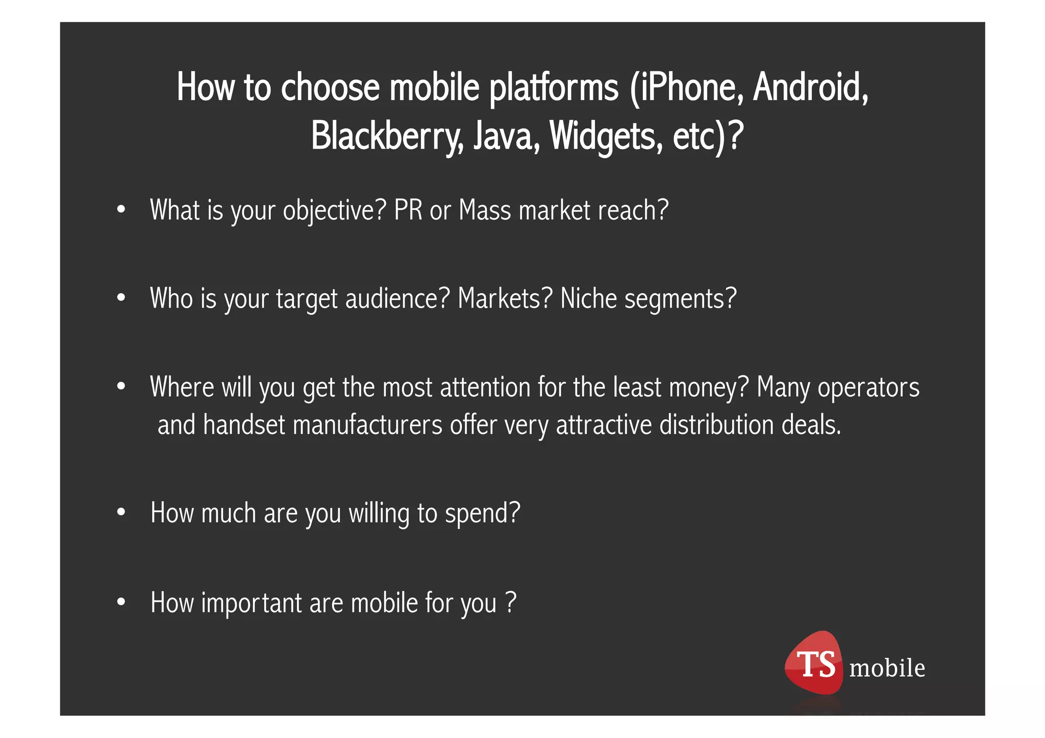 How to choose mobile platforms (iPhone, Android,
              Blackberry, Java, Widgets, etc)?
•  What is your objective? PR or Mass market reach?

•  Who is your target audience? Markets? Niche segments?

•  Where will you get the most attention for the least money? Many operators
   and handset manufacturers offer very attractive distribution deals.

•  How much are you willing to spend?

•  How important are mobile for you ?
 