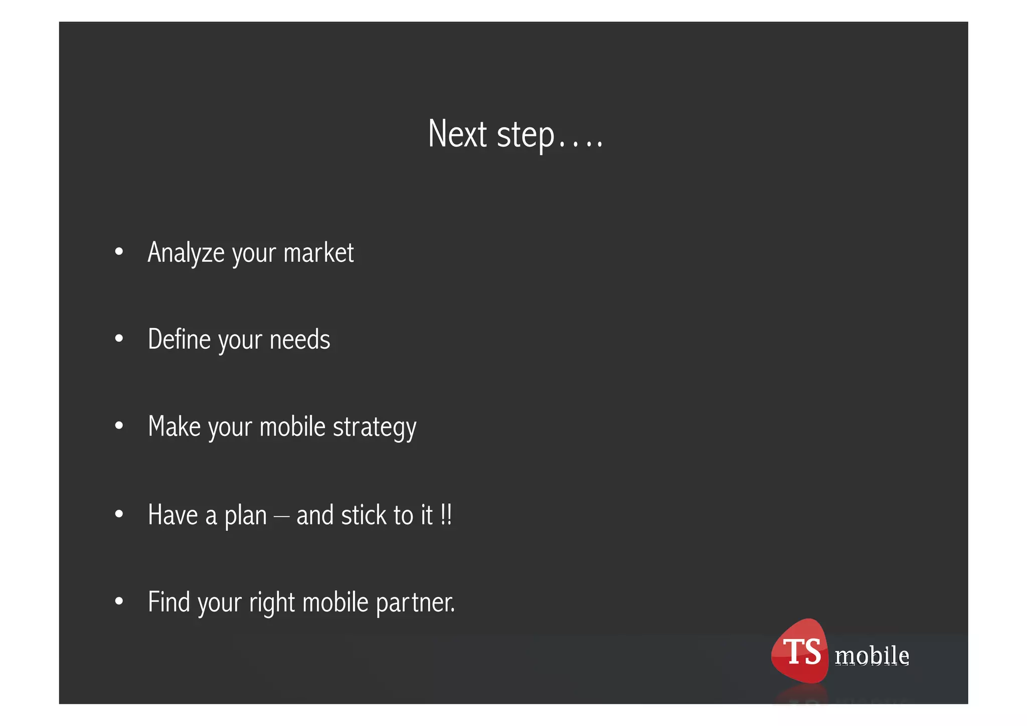 Next step….

•  Analyze your market

•  Define your needs

•  Make your mobile strategy

•  Have a plan – and stick to it !!

•  Find your right mobile partner.
 