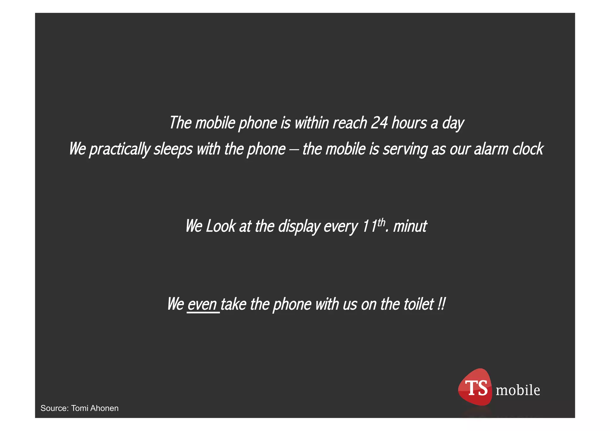 The mobile phone is within reach 24 hours a day
      We practically sleeps with the phone – the mobile is serving as our alarm clock



                         We Look at the display every 11th. minut



                      We even take the phone with us on the toilet !!




Source: Tomi Ahonen
 