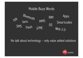 Mobile Buzz Words

                              RIM         Apps
          Java          MMS           Smartcodes
    SMS                        OS
            Flash     j2ME           Web 2.0


No talk about technology – only value added solutions
 