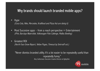 Why brands should launch branded mobile apps?

•  Hype
   (Coca Cola, Nike, Mercedes, Kraftfood and Pizza Hut are doing it)

•  Most Succesive apps – from a reach perspective = Entertainment
   (iPint, Barclays Waterslide, Volkswagen Polo Callenge, Malibu Bowling)


•  Greatest ROI
   (North Face Snow Report, Yellow Pages, Timeout by Smirnoff ect.)


   "Never dismiss branded utility. It's a lot easier to be repeatedly useful than
                                repeatedly funny.”
                          Rory Sutherland, Executive Creative Director at OgilvyOne
 