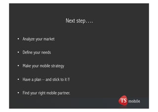 Next step….

•  Analyze your market

•  Define your needs

•  Make your mobile strategy

•  Have a plan – and stick to it !!

•  Find your right mobile partner.
 