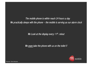 The mobile phone is within reach 24 hours a day
      We practically sleeps with the phone – the mobile is serving as our alarm clock



                         We Look at the display every 11th. minut



                      We even take the phone with us on the toilet !!




Source: Tomi Ahonen
 