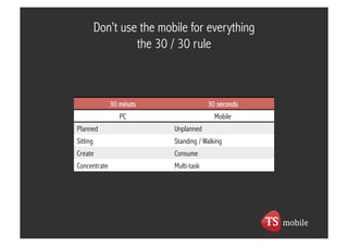 Don’t use the mobile for everything
                   the 30 / 30 rule



              30 minuts                 30 seconds
                 PC                       Mobile
Planned                    Unplanned
Sitting                    Standing / Walking
Create                     Consume
Concentrate                Multi-task
 