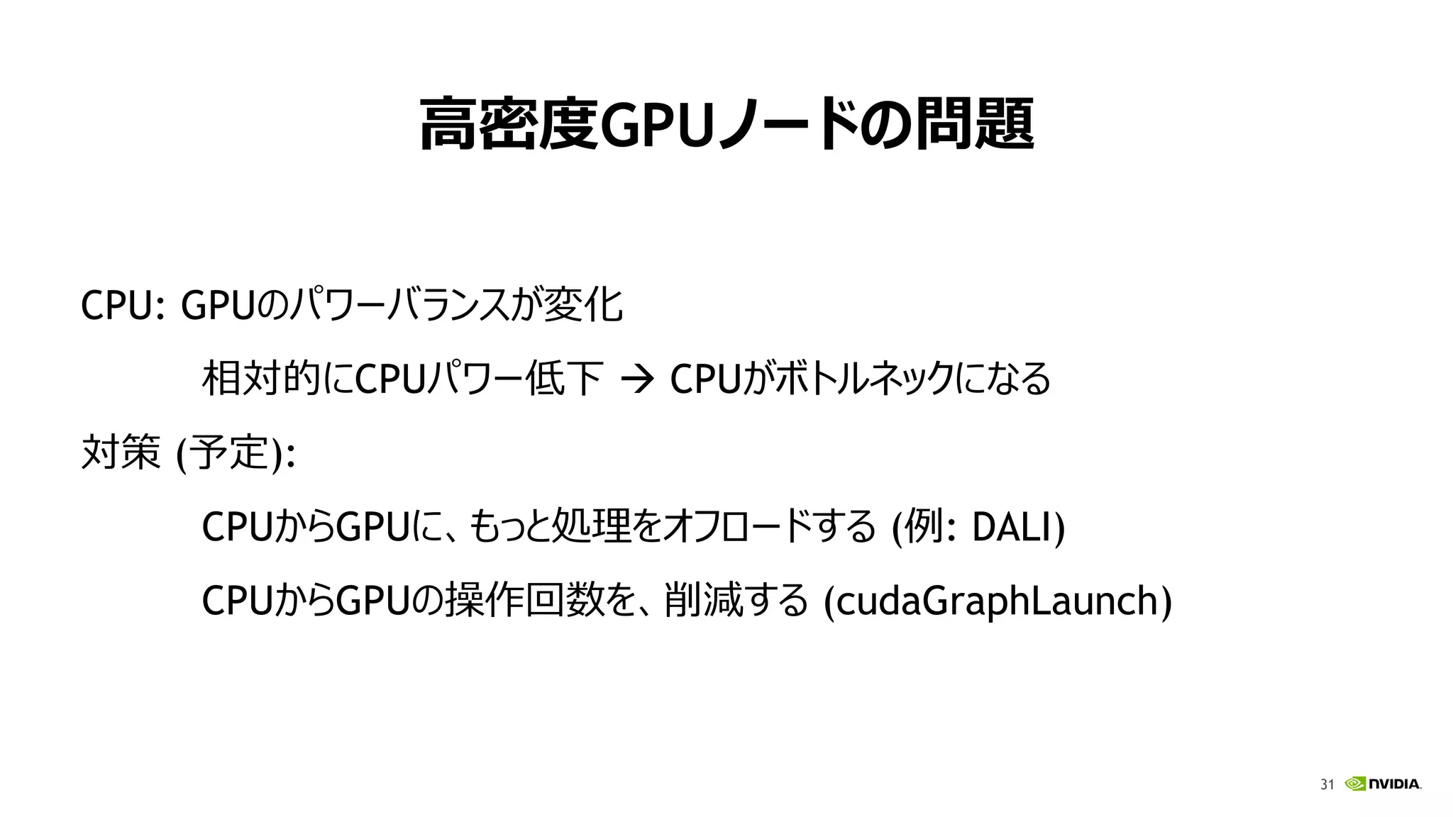 31
高密度GPUノードの問題
CPU: GPUのパワーバランスが変化
相対的にCPUパワー低下  CPUがボトルネックになる
対策 (予定):
CPUからGPUに、もっと処理をオフロードする (例: DALI)
CPUからGPUの操作回数を、削減する (cudaGraphLaunch)
 