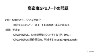 31
高密度GPUノードの問題
CPU: GPUのパワーバランスが変化
相対的にCPUパワー低下  CPUがボトルネックになる
対策 (予定):
CPUからGPUに、もっと処理をオフロードする (例: DALI)
CPUからGPUの操作回数を、削減する (cudaGraphLaunch)
 