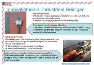 Innovatiethema: Industrieel Reinigen
                               Beslissingsmodel
                               Ontwikkelen van een beslissingsmodel om voor elke klus de beste
                               reinigingsmethodiek in te zetten.
                                Kortere doorlooptijd projecten en kostenbesparing

                               Combinatie van Coating en Cleaning
                               Ontwikkelen van een installatie die op afstand bestuurd een coating
                               systeem kan aanbrengen direct na reiniging door een op afstand
                               bestuurbare reinigingsrobot.

Tracking & Tracing
Ontwikkelen van uniek coderingssysteem voor onderdelen van
installaties zodat de logistieke beheersing van de onderdelen
stroom verbeterd wordt.
 Minimaliseren van verlies aan onderdelen
 Verkorting doorlooptijd onderhoudsstops

Automatiseren van pijpenbundelreinigingsmachine
Kostenbesparing door systeem dat automatische positionering
mogelijk maakt van de reiningslansen voor de bundels van de
warmtewisselaar.
                                                                www.maintenancevaluepark.com
 
