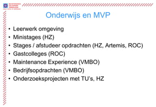 Onderwijs en MVP
•   Leerwerk omgeving
•   Ministages (HZ)
•   Stages / afstudeer opdrachten (HZ, Artemis, ROC)
•   Gastcolleges (ROC)
•   Maintenance Experience (VMBO)
•   Bedrijfsopdrachten (VMBO)
•   Onderzoeksprojecten met TU’s, HZ
 