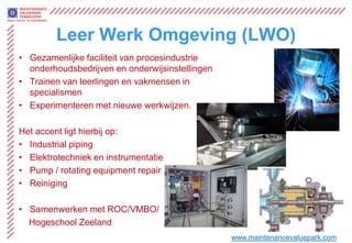 Leer Werk Omgeving (LWO)
• Gezamenlijke faciliteit van procesindustrie
  onderhoudsbedrijven en onderwijsinstellingen
• Trainen van leerlingen en vakmensen in
  specialismen
• Experimenteren met nieuwe werkwijzen.

Het accent ligt hierbij op:
• Industrial piping
• Elektrotechniek en instrumentatie
• Pump / rotating equipment repair
• Reiniging

• Samenwerken met ROC/VMBO/
  Hogeschool Zeeland
                                                 www.maintenancevaluepark.com
 