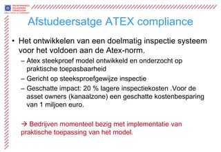 Afstudeersatge ATEX compliance
• Het ontwikkelen van een doelmatig inspectie systeem
  voor het voldoen aan de Atex-norm.
  – Atex steekproef model ontwikkeld en onderzocht op
    praktische toepasbaarheid
  – Gericht op steeksproefgewijze inspectie
  – Geschatte impact: 20 % lagere inspectiekosten .Voor de
    asset owners (kanaalzone) een geschatte kostenbesparing
    van 1 miljoen euro.

   Bedrijven momenteel bezig met implementatie van
  praktische toepassing van het model.
 