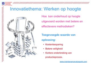 Innovatiethema: Werken op hoogte
              Hoe kan onderhoud op hoogte
              uitgevoerd worden met betere en
              effectievere methodieken?


              Toegevoegde waarde van
              oplossing:
               • Kostenbesparing
               • Betere veiligheid
               • Kortere onderbreking van
                 productieproces.
                               www.maintenancevaluepark.com
 