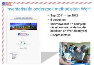 Inventarisatie onderzoek methodieken WoH
                   • Sept 2011 – jan 2012
                   • 6 studenten
                   • Interviews met 17 bedrijven
                     (asset owners, onderhouds-
                     bedrijven en WoH bedrijven)
                   • Eindpresentatie




                             www.maintenancevaluepark.com
 