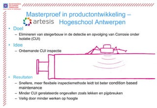 Masterproef in productontwikkeling –
                   Hogeschool Antwerpen
• Doel
   – Elimineren van steigerbouw in de detectie en opvolging van Corrosie onder
     Isolatie (CUI)
• Idee
   – Onbemande CUI inspectie




• Resultaten
   – Snellere, meer flexibele inspectiemethode leidt tot beter condition based
     maintenance
   – Minder CUI gerelateerde ongevallen zoals lekken en pijpbreuken
   – Veilig door minder werken op hoogte
 