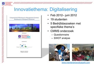 Innovatiethema: Digitalisering
               • Feb 2012– juni 2012
               • 19 studenten
               • 5 Bedrijfsbezoeken met
                 specifieke thema’s
               • CMMS onderzoek
                 – Questionnaire
                 – SWOT analyse




                         www.maintenancevaluepark.com
 