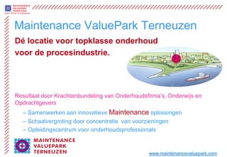 Maintenance ValuePark Terneuzen
Dé locatie voor topklasse onderhoud
voor de procesindustrie.




Resultaat door Krachtenbundeling van Onderhoudsfirma’s, Onderwijs en
Opdrachtgevers
  – Samenwerken aan innovatieve Maintenance oplossingen
  – Schaalvergroting door concentratie van voorzieningen
  – Opleidingscentrum voor onderhoudsprofessionals



                                                www.maintenancevaluepark.com
 
