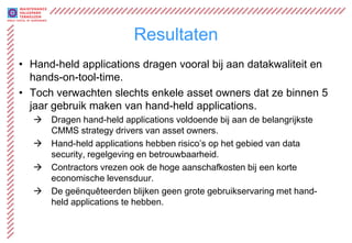 Resultaten
• Hand-held applications dragen vooral bij aan datakwaliteit en
  hands-on-tool-time.
• Toch verwachten slechts enkele asset owners dat ze binnen 5
  jaar gebruik maken van hand-held applications.
     Dragen hand-held applications voldoende bij aan de belangrijkste
      CMMS strategy drivers van asset owners.
     Hand-held applications hebben risico’s op het gebied van data
      security, regelgeving en betrouwbaarheid.
     Contractors vrezen ook de hoge aanschafkosten bij een korte
      economische levensduur.
     De geënquêteerden blijken geen grote gebruikservaring met hand-
      held applications te hebben.
 