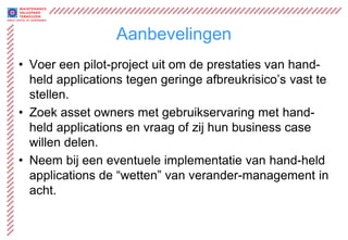 Aanbevelingen
• Voer een pilot-project uit om de prestaties van hand-
  held applications tegen geringe afbreukrisico’s vast te
  stellen.
• Zoek asset owners met gebruikservaring met hand-
  held applications en vraag of zij hun business case
  willen delen.
• Neem bij een eventuele implementatie van hand-held
  applications de “wetten” van verander-management in
  acht.
 