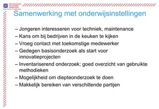 Samenwerking met onderwijsinstellingen

– Jongeren interesseren voor techniek, maintenance
– Kans om bij bedrijven in de keuken te kijken
– Vroeg contact met toekomstige medewerker
– Gedegen basisonderzoek als start voor
  innovatieprojecten
– Inventariserend onderzoek; goed overzicht van gebruikte
  methodieken
– Mogelijkheid om diepteonderzoek te doen
– Makkelijk bereiken van verschillende partijen
 