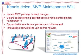 Kennis delen: MVP Maintenance Wiki
• Kennis MVP partners in kaart brengen
• Betere besluitvorming doordat alle relevante kennis binnen
  handbereik is
• Disseminatie kennis naar partners en buitenwereld
• Inhoudelijke ontwikkeling van kennis netwerk




                                           www.maintenancevaluepark.com
 