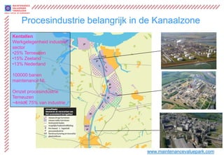 Procesindustrie belangrijk in de Kanaalzone
Kentallen
Werkgelegenheid industrie
sector
•25% Terneuzen
•15% Zeeland
•13% Nederland

100000 banen
maintenance NL

Omzet procesindustrie
Terneuzen
~4mld€ 75% van industrie




                                  www.maintenancevaluepark.com
 