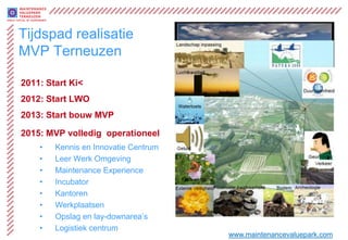 Tijdspad realisatie
MVP Terneuzen

2011: Start Ki<
2012: Start LWO
2013: Start bouw MVP

2015: MVP volledig operationeel
    •   Kennis en Innovatie Centrum
    •   Leer Werk Omgeving
    •   Maintenance Experience
    •   Incubator
    •   Kantoren
    •   Werkplaatsen
    •   Opslag en lay-downarea’s
    •   Logistiek centrum
                                      www.maintenancevaluepark.com
 